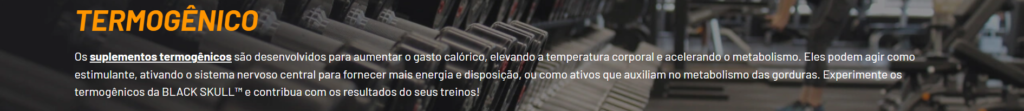 Os suplementos termogênicos são desenvolvidos para aumentar o gasto calórico, elevando a temperatura corporal e acelerando o metabolismo. Eles podem agir como estimulante, ativando o sistema nervoso central para fornecer mais energia e disposição, ou como ativos que auxiliam no metabolismo das gorduras. Experimente os termogênicos da BLACK SKULL™ e contribua com os resultados do seus treinos!